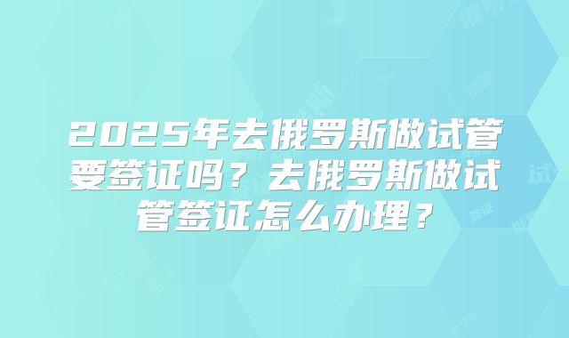 2025年去俄罗斯做试管要签证吗？去俄罗斯做试管签证怎么办理？