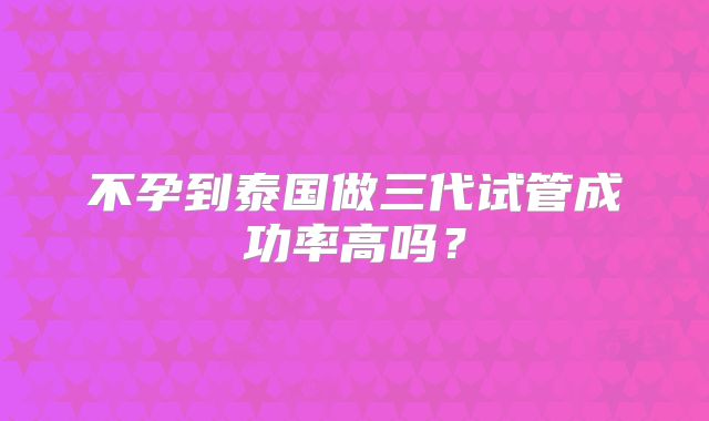 不孕到泰国做三代试管成功率高吗？