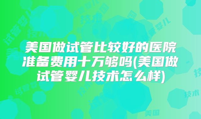 美国做试管比较好的医院准备费用十万够吗(美国做试管婴儿技术怎么样)