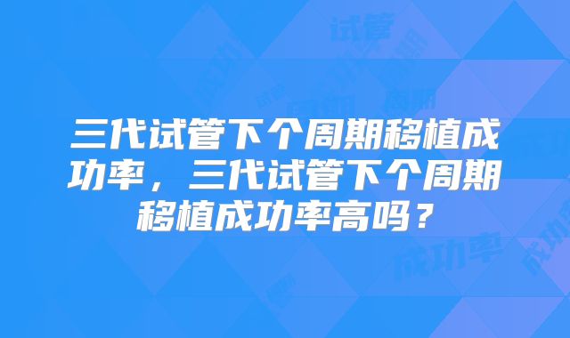 三代试管下个周期移植成功率,三代试管下个周期移植成功率高吗?