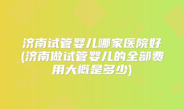 济南试管婴儿哪家医院好(济南做试管婴儿的全部费用大概是多少)