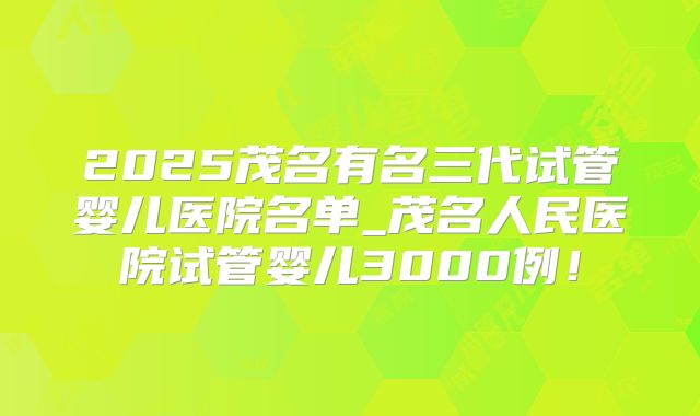 2025茂名有名三代试管婴儿医院名单_茂名人民医院试管婴儿3000例！