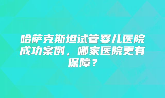 哈萨克斯坦试管婴儿医院成功案例，哪家医院更有保障？