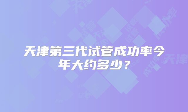 天津第三代试管成功率今年大约多少？