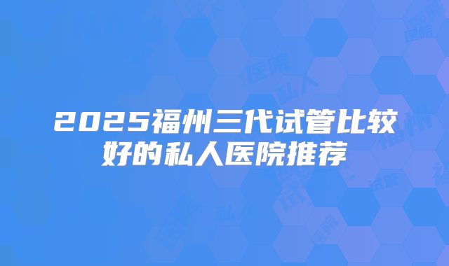 2025福州三代试管比较好的私人医院推荐