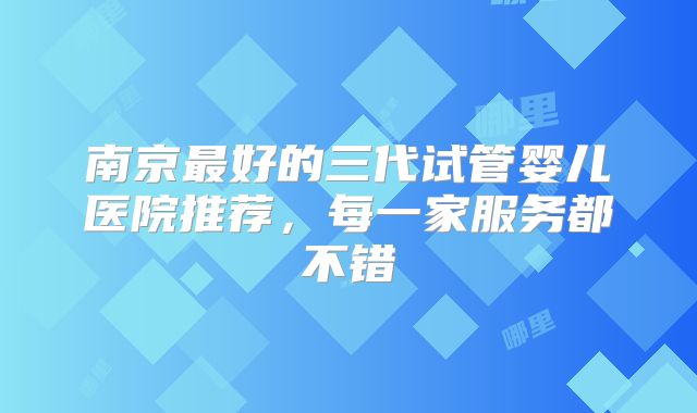 南京最好的三代试管婴儿医院推荐，每一家服务都不错