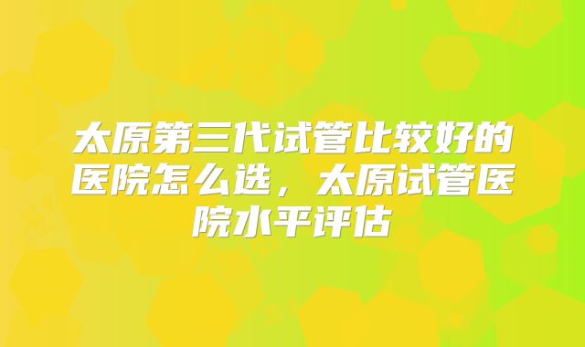 太原第三代试管比较好的医院怎么选，太原试管医院水平评估