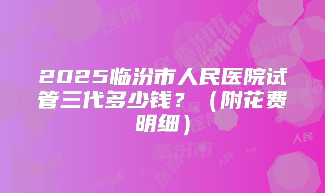 2025临汾市人民医院试管三代多少钱？（附花费明细）