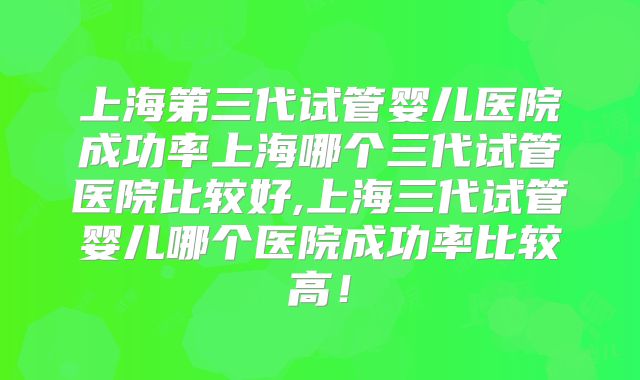 上海第三代试管婴儿医院成功率上海哪个三代试管医院比较好,上海三代试管婴儿哪个医院成功率比较高！