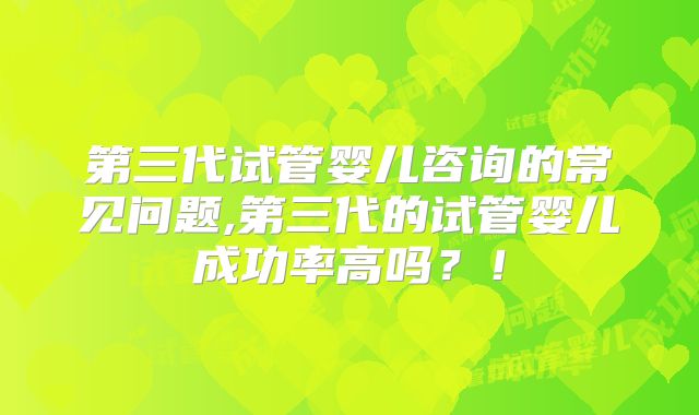 第三代试管婴儿咨询的常见问题,第三代的试管婴儿成功率高吗？！