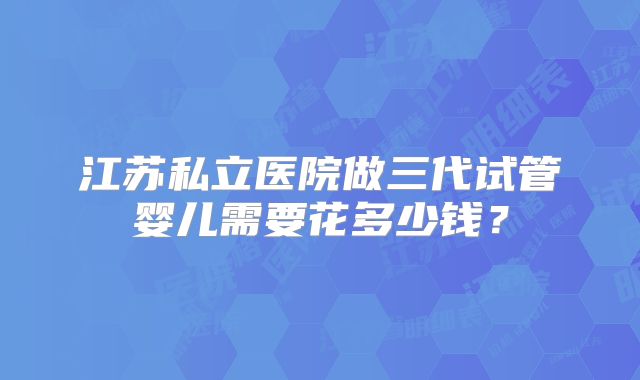 江苏私立医院做三代试管婴儿需要花多少钱?