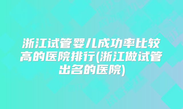 浙江试管婴儿成功率比较高的医院排行(浙江做试管出名的医院)