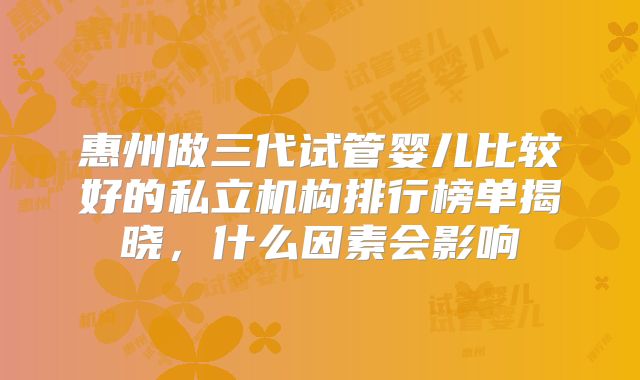 惠州做三代试管婴儿比较好的私立机构排行榜单揭晓，什么因素会影响