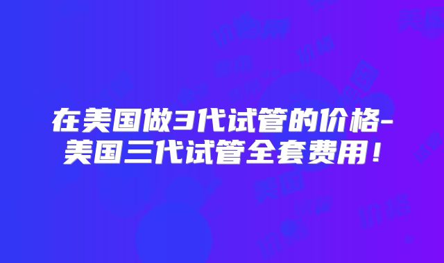 在美国做3代试管的价格-美国三代试管全套费用！