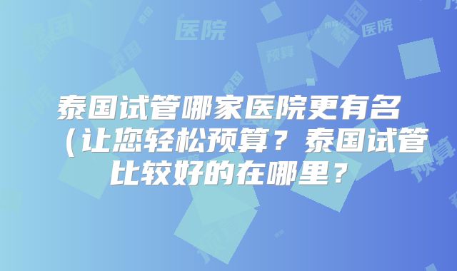 泰国试管哪家医院更有名（让您轻松预算？泰国试管比较好的在哪里？