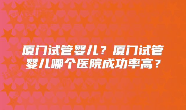 厦门试管婴儿?厦门试管婴儿哪个医院成功率高?