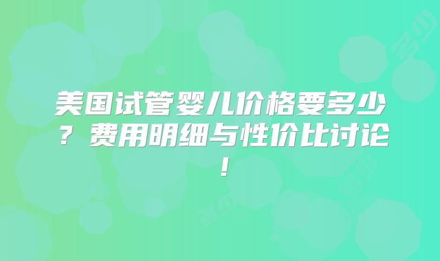 美国试管婴儿价格要多少？费用明细与性价比讨论！