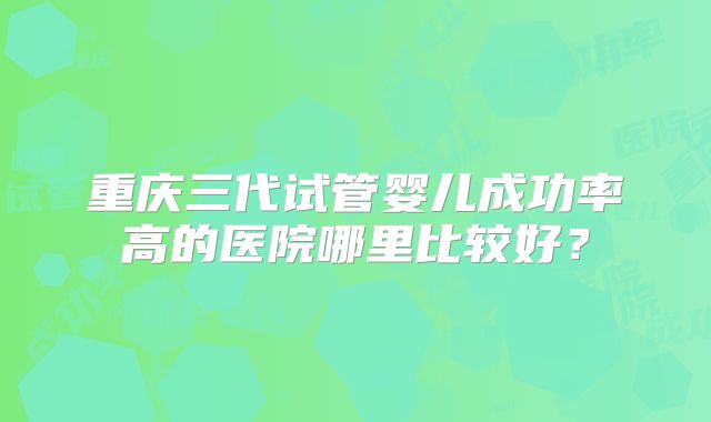 重庆三代试管婴儿成功率高的医院哪里比较好？