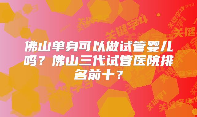 佛山单身可以做试管婴儿吗？佛山三代试管医院排名前十？