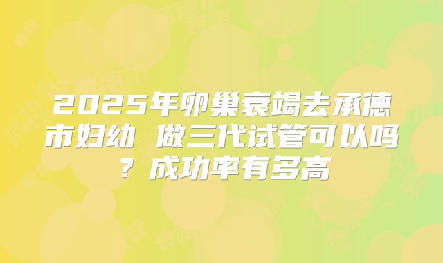 2025年卵巢衰竭去承德市妇幼 做三代试管可以吗？成功率有多高