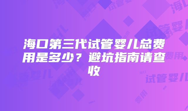 海口第三代试管婴儿总费用是多少？避坑指南请查收