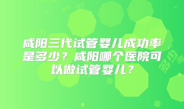 咸阳三代试管婴儿成功率是多少？咸阳哪个医院可以做试管婴儿？