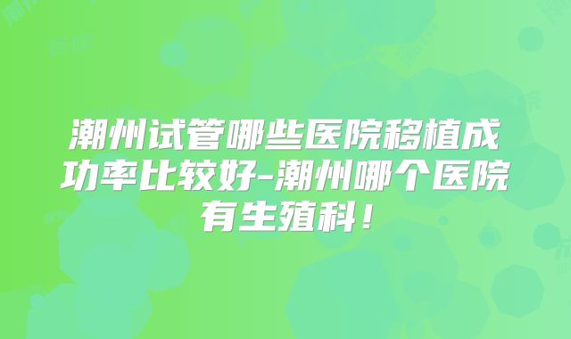 潮州试管哪些医院移植成功率比较好-潮州哪个医院有生殖科！