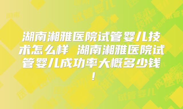 湖南湘雅医院试管婴儿技术怎么样 湖南湘雅医院试管婴儿成功率大概多少钱！