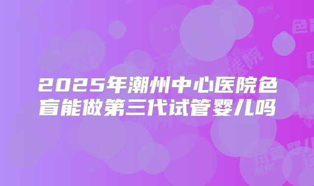 2025年潮州中心医院色盲能做第三代试管婴儿吗