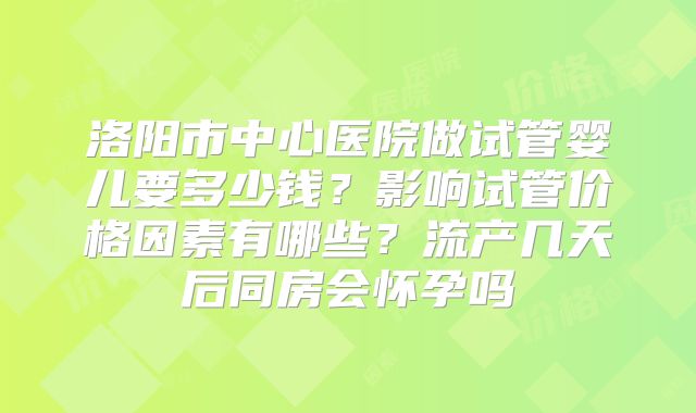 洛阳市中心医院做试管婴儿要多少钱？影响试管价格因素有哪些？流产几天后同房会怀孕吗