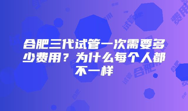 合肥三代试管一次需要多少费用？为什么每个人都不一样