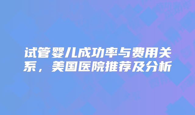 试管婴儿成功率与费用关系，美国医院推荐及分析