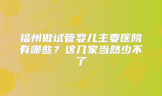 福州做试管婴儿主要医院有哪些？这几家当然少不了