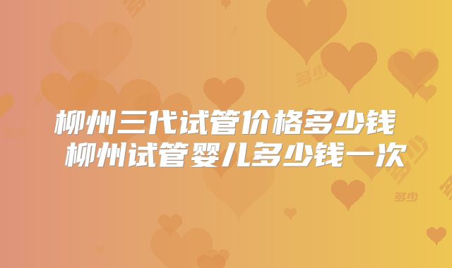 柳州三代试管价格多少钱 柳州试管婴儿多少钱一次