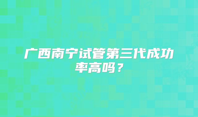 广西南宁试管第三代成功率高吗？