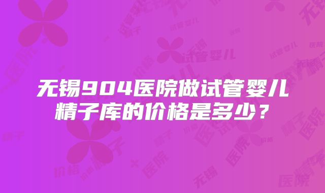无锡904医院做试管婴儿精子库的价格是多少？
