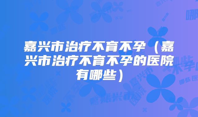 嘉兴市治疗不育不孕(嘉兴市治疗不育不孕的医院有哪些)