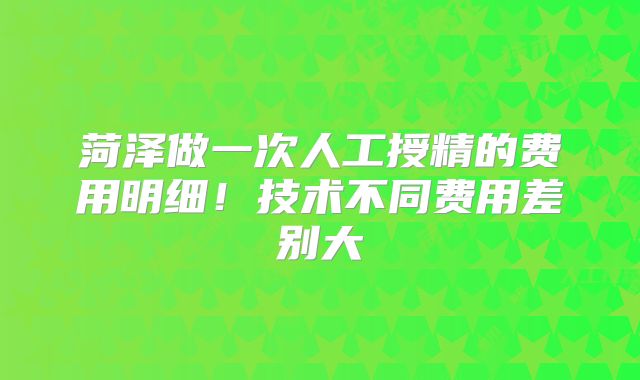 菏泽做一次人工授精的费用明细！技术不同费用差别大