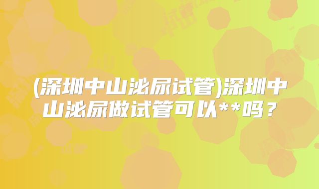 (深圳中山泌尿试管)深圳中山泌尿做试管可以**吗？