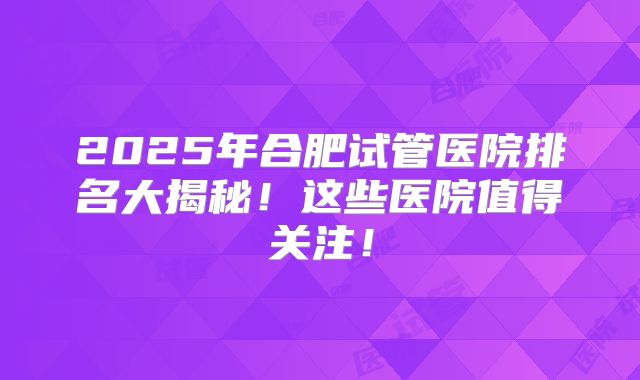 2025年合肥试管医院排名大揭秘！这些医院值得关注！