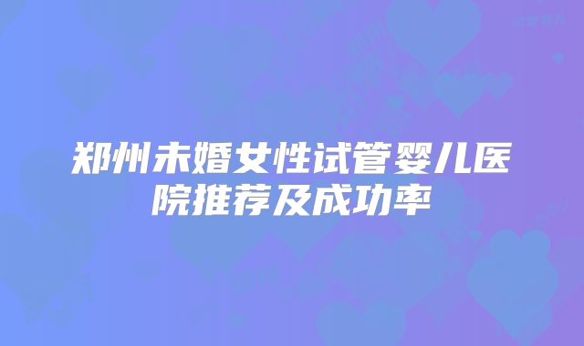 郑州未婚女性试管婴儿医院推荐及成功率