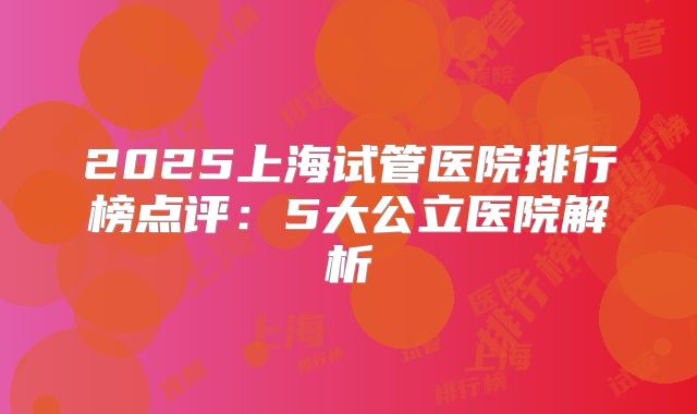2025上海试管医院排行榜点评：5大公立医院解析