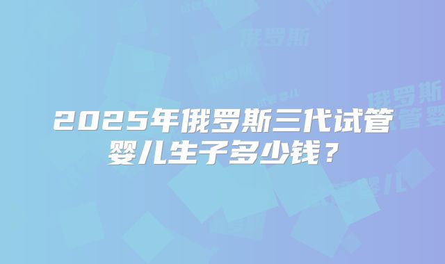 2025年俄罗斯三代试管婴儿生子多少钱？