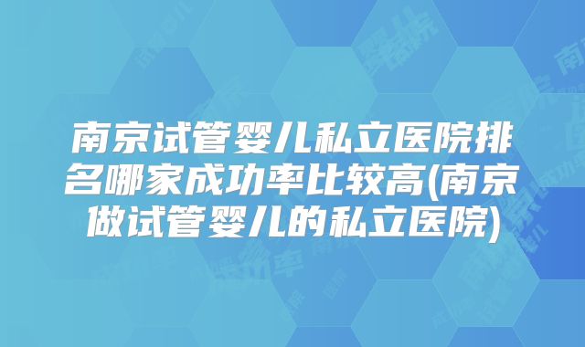 南京试管婴儿私立医院排名哪家成功率比较高(南京做试管婴儿的私立医院)