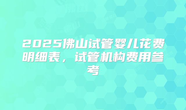 2025佛山试管婴儿花费明细表,试管机构费用参考