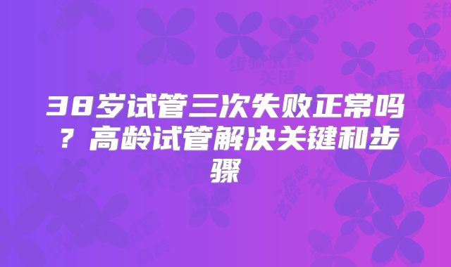38岁试管三次失败正常吗？高龄试管解决关键和步骤