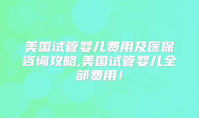 美国试管婴儿费用及医保咨询攻略,美国试管婴儿全部费用!