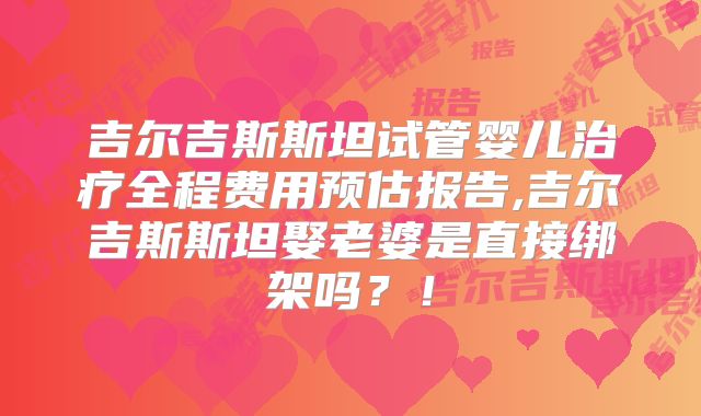 吉尔吉斯斯坦试管婴儿治疗全程费用预估报告,吉尔吉斯斯坦娶老婆是直接绑架吗？！