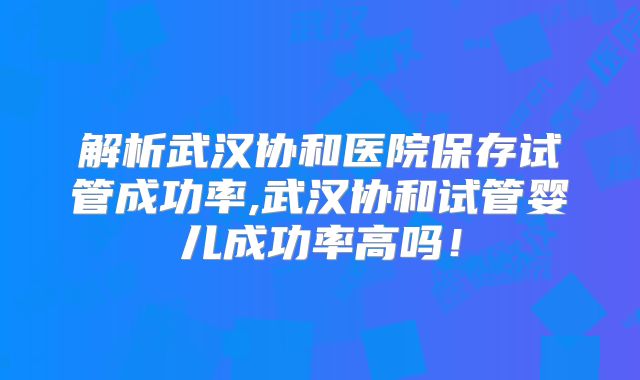 解析武汉协和医院保存试管成功率,武汉协和试管婴儿成功率高吗！