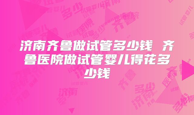 济南齐鲁做试管多少钱 齐鲁医院做试管婴儿得花多少钱